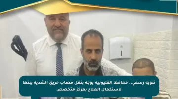 تنويه رسمي.. محافظ القليوبية يوجه بنقل مصاب حريق الشدية ببنها لاستكمال العلاج بمركز متخصص